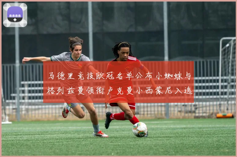 马德里竞技欧冠名单公布小蜘蛛与格列兹曼领衔卢克曼小西蒙尼入选