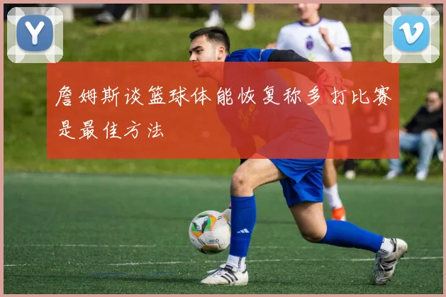 詹姆斯谈篮球体能恢复称多打比赛是最佳方法